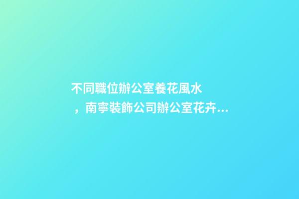 不同職位辦公室養花風水，南寧裝飾公司辦公室花卉擺放8大講究！